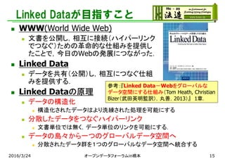 Linked Dataが目指すこと
 WWW(World Wide Web)
 文書を公開し，相互に接続（ハイパーリンク
でつなぐ）ための革命的な仕組みを提供し
たことで，今日のWebの発展につながった．
 Linked Data
 データを共有（公開）し，相互につなぐ仕組
みを提供する．
 Linked Dataの原理
 データの構造化
 構造化されたデータはより洗練された処理を可能にする
 分散したデータをつなぐハイパーリンク
 文書単位では無く，データ単位のリンクを可能にする．
 データの島々から一つのグローバルデータ空間へ
 分散されたデータ群を１つのグローバルなデータ空間へ統合する
参考：『Linked Data－Webをグローバルな
データ空間にする仕組み（Tom Heath, Christian
Bizer（武田英明監訳），丸善，2013）』 1章．
2016/3/24 オープンデータフォーラムin橋本 15
 