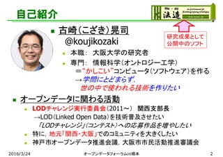 自己紹介
 オープンデータに関わる活動
 LODチャレンジ実行委員会（2011～） 関西支部長
→LOD（Linked Open Data）を技術普及させたい
「LODチャレンジ」（コンテスト）への応募作品を増やしたい
 特に，地元「関西・大阪」でのコミュニティを大きくしたい
 神戸市オープンデータ推進会議，大阪市市民活動推進審議会
研究成果として
公開中のソフト
 古崎（こざき）晃司
@koujikozaki
 本職： 大阪大学の研究者
 専門： 情報科学（オントロジー工学）
＝“かしこい”コンピュータ（ソフトウェア）を作る
→学問にとどまらず，
世の中で使われる技術を作りたい
2016/3/24 オープンデータフォーラムin橋本 2
 