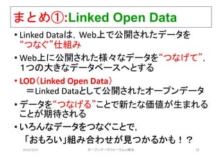 まとめ①:Linked Open Data
• Linked Dataは，Web上で公開されたデータを
“つなぐ”仕組み
• Web上に公開された様々なデータを“つなげて”，
１つの大きなデータベースへとする
• LOD（Linked Open Data）
＝Linked Dataとして公開されたオープンデータ
• データを“つなげる”ことで新たな価値が生まれる
ことが期待される
• いろんなデータをつなぐことで，
「おもろい」組み合わせが見つかるかも！？
2016/3/24 オープンデータフォーラムin橋本 28
 
