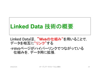 Linked Data 技術の概要
Linked Dataは，“Webの仕組み”を用いることで，
データを相互に“リンク”する
→Webページがハイパーリンクでつながっている
仕組みを，データ用に拡張．
2016/3/24 オープンデータフォーラムin橋本 29
 