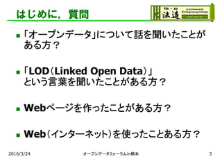 はじめに，質問
 「オープンデータ」について話を聞いたことが
ある方？
 「LOD（Linked Open Data）」
という言葉を聞いたことがある方？
 Webページを作ったことがある方？
 Web（インターネット）を使ったことある方？
2016/3/24 オープンデータフォーラムin橋本 3
 