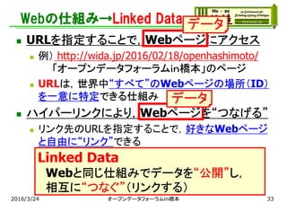 Webの仕組み→Linked Data
 URLを指定することで，Webページにアクセス
 例） http://wida.jp/2016/02/18/openhashimoto/
「オープンデータフォーラムｉｎ橋本」のページ
 URLは，世界中“すべて”のWebページの場所（ID）
を一意に特定できる仕組み
 ハイパーリンクにより，Webページを“つなげる”
 リンク先のURLを指定することで，好きなWebページ
と自由に“リンク”できる
 リンクを辿って，様々な情報にたどり着ける
 リンクを解析による様々なビジネス
 例）Googleなどの検索エンジン
2016/3/24 オープンデータフォーラムin橋本
データ
データ
Linked Data
Webと同じ仕組みでデータを“公開”し，
相互に“つなぐ”（リンクする）
33
 