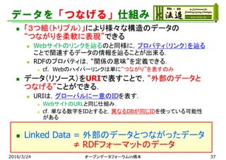 データを「つなげる」仕組み
 「３つ組（トリプル）」により様々な構造のデータの
“つながりを柔軟に表現”できる
 Webサイトのリンクを辿るのと同様に，プロパティ（リンク）を辿る
ことで関連するデータの情報を辿ることが出来る．
 RDFのプロパティは，“関係の意味”を定義できる．
 cf. Webのハイパーリンクは単に“つながり”を表すのみ
 データ（リソース）をURIで表すことで，“外部のデータと
つなげる”ことができる．
 URIは，グローバルに一意のIDを表す．
 WebサイトのURLと同じ仕組み．
 cf．単なる数字をIDとすると，異なるDBが同じIDを使っている可能性
がある
 Linked Data = 外部のデータとつながったデータ
≠ RDFフォーマットのデータ
2016/3/24 オープンデータフォーラムin橋本 37
 