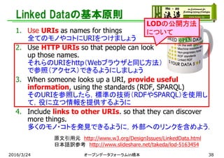 Linked Dataの基本原則
1. Use URIs as names for things
全てのモノやコトにURIをつけましょう
2. Use HTTP URIs so that people can look
up those names.
それらのURIをhttp（Webブラウザと同じ方法）
で参照（アクセス）できるようにしましょう
3. When someone looks up a URI, provide useful
information, using the standards (RDF, SPARQL)
そのURIを参照したら，標準の技術（RDFやSPARQL）を使用し
て，役に立つ情報を提供するように
4. Include links to other URIs. so that they can discover
more things.
多くのモノ・コトを発見できるように，外部へのリンクを含めよう．
原文引用元 http://www.w3.org/DesignIssues/LinkedData.html
日本語訳参考 http://www.slideshare.net/takeda/lod-5163454
2016/3/24 オープンデータフォーラムin橋本 38
LODの公開方法
について
 