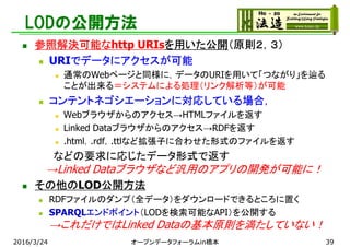 LODの公開方法
 参照解決可能なhttp URIsを用いた公開（原則２，３）
 URIでデータにアクセスが可能
 通常のWebページと同様に，データのURIを用いて「つながり」を辿る
ことが出来る＝システムによる処理（リンク解析等）が可能
 コンテントネゴシエーションに対応している場合，
 Webブラウザからのアクセス→HTMLファイルを返す
 Linked Dataブラウザからのアクセス→RDFを返す
 .html，.rdf，.ttlなど拡張子に合わせた形式のファイルを返す
などの要求に応じたデータ形式で返す
→Linked Dataブラウザなど汎用のアプリの開発が可能に！
 その他のLOD公開方法
 RDFファイルのダンプ（全データ）をダウンロードできるところに置く
 SPARQLエンドポイント（LODを検索可能なAPI）を公開する
→これだけではLinked Dataの基本原則を満たしていない！
2016/3/24 オープンデータフォーラムin橋本 39
 