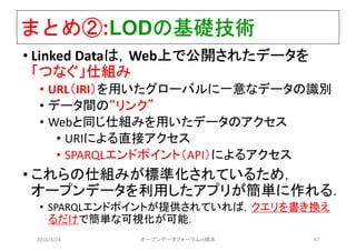 まとめ②:LODの基礎技術
• Linked Dataは，Web上で公開されたデータを
「つなぐ」仕組み
• URL（IRI）を用いたグローバルに一意なデータの識別
• データ間の“リンク”
• Webと同じ仕組みを用いたデータのアクセス
• URIによる直接アクセス
• SPARQLエンドポイント（API）によるアクセス
• これらの仕組みが標準化されているため，
オープンデータを利用したアプリが簡単に作れる．
• SPARQLエンドポイントが提供されていれば，クエリを書き換え
るだけで簡単な可視化が可能．
2016/3/24 オープンデータフォーラムin橋本 47
 