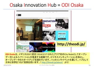 Osaka Innovation Hub = ODI Osaka
2016/3/24 56
http://theodi.jp/
ODI Osakaは、イギリスODIに認定（2014/2/17）されたアジア初のCity Nodeとしてオープン
データによるイノベーションを推進する組織です。ビジネスインキュベーションを核とし、
オープンデータのスタートアップ支援を行います。ハッカソンやイベントを通じて、ハブとして
日本と世界をつなぐ役割を担います。（ http://theodi.jp/about/ より）
オープンデータフォーラムin橋本
 