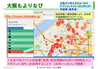 大阪もよりなび
施設情報＋標高情報により，洪水時
の避難場所をナビゲーションhttp://moyori.lodosaka.jp/
これまでのイベントの成果「施設・防災情報のLOD＋SPARQLエン
ドポイント（API）」を活用することで，1日のハッカソンで開発！
2016/3/24
大阪から考えるCivic Tech
アプリコンテスト（2015年3月）
準優勝（優秀賞）
オープンデータフォーラムin橋本 59
 