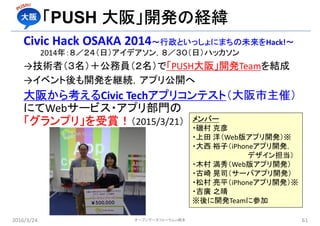 Civic Hack OSAKA 2014〜行政といっしょにまちの未来をHack!〜
2014年：８／２４（日）アイデアソン，８／３０（日）ハッカソン
→技術者（３名）＋公務員（２名）で「PUSH大阪」開発Teamを結成
→イベント後も開発を継続，アプリ公開へ
大阪から考えるCivic Techアプリコンテスト（大阪市主催）
にてWebサービス・アプリ部門の
「グランプリ」を受賞！（2015/3/21）
2016/3/24 61オープンデータフォーラムin橋本
「PUSH 大阪」開発の経緯
メンバー
・磯村 克彦
・上田 洋（Web版アプリ開発）※
・大西 裕子（iPhoneアプリ開発，
デザイン担当）
・木村 満秀（Web版アプリ開発）
・古崎 晃司（サーバアプリ開発）
・松村 亮平（iPhoneアプリ開発）※
・吉廣 之晴
※後に開発Teamに参加
 