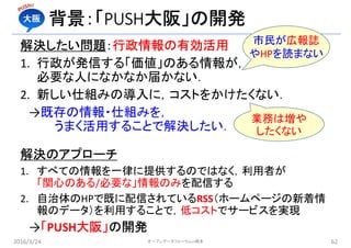 背景：「PUSH大阪」の開発
解決したい問題：行政情報の有効活用
1. 行政が発信する「価値」のある情報が，
必要な人になかなか届かない．
2. 新しい仕組みの導入に，コストをかけたくない．
→既存の情報・仕組みを，
うまく活用することで解決したい．
解決のアプローチ
1. すべての情報を一律に提供するのではなく，利用者が
「関心のある/必要な」情報のみを配信する
2. 自治体のHPで既に配信されているRSS（ホームページの新着情
報のデータ）を利用することで，低コストでサービスを実現
→「PUSH大阪」の開発
2016/3/24 62オープンデータフォーラムin橋本
市民が広報誌
やHPを読まない
業務は増や
したくない
 