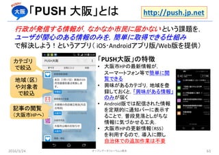 「PUSH 大阪」とは
行政が発信する情報が，なかなか市民に届かない という課題を，
ユーザが関心のある情報のみを，簡単に取得できる仕組み
で解決しよう！というアプリ（ iOS･Androidアプリ版/Web版を提供）
2016/3/24 63
カテゴリ
で絞込
地域（区）
や対象者
で絞込
記事の閲覧
（大阪市HPへ）
「PUSH大阪」の特徴
• 大阪市HPの最新情報が，
スーマートフォン等で簡単に閲
覧できる
• 興味があるカテゴリ，地域を登
録しておくと，「興味がある情報」
のみが届く
• Android版では配信された情報
を定期的に通知バーに表示す
ることで，普段見落としがちな
情報に気づかせる工夫．
• 大阪市HPの更新情報（RSS）
を利用するので，導入に際し
自治体での追加作業は不要
http://push.jp.net
オープンデータフォーラムin橋本
 