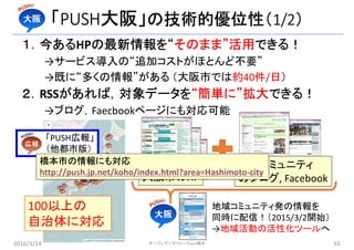 「PUSH大阪」の技術的優位性（1/2）
１．今あるHPの最新情報を“そのまま”活用できる！
→サービス導入の“追加コストがほとんど不要”
→既に“多くの情報”がある （大阪市では約40件/日）
２．RSSがあれば，対象データを“簡単に”拡大できる！
→ブログ，Faecbookページにも対応可能
100以上の
自治体に対応
「PUSH広報」
（他都市版）
大阪市のHP
地域コミュニティ
のブログ, Facebook
地域コミュニティ発の情報を
同時に配信！（2015/3/2開始）
→地域活動の活性化ツールへ
2016/3/24 オープンデータフォーラムin橋本 65
橋本市の情報にも対応
http://push.jp.net/koho/index.html?area=Hashimoto-city
 