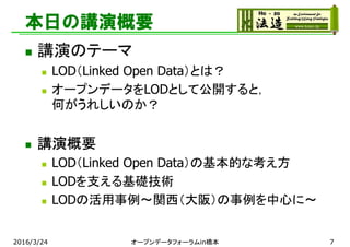 本日の講演概要
 講演のテーマ
 LOD（Linked Open Data）とは？
 オープンデータをLODとして公開すると，
何がうれしいのか？
 講演概要
 LOD（Linked Open Data）の基本的な考え方
 LODを支える基礎技術
 LODの活用事例～関西（大阪）の事例を中心に～
2016/3/24 オープンデータフォーラムin橋本 7
 
