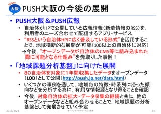 PUSH大阪の今後の展開
• PUSH大阪＆PUSH広報
• 自治体がHPで公開している広報情報（新着情報のRSS）を，
利用者のニーズ合わせて配信するアプリ・サービス
• “RSSという自治体HPに広く普及している形式”を活用するこ
とで，地域横断的な展開が可能（100以上の自治体に対応）
→今後，“オープンデータが自治体のCMS等に組み込まれた
際に可能となる仕組み”を先取りした事例！
• 「地域課題分析基盤」に向けた展開
• ８０自治体を対象に１年間収集したデータをオープンデータ
（LOD）として公開（http://push.jp.net/data.html）
• いくつかの事例を通して，地域毎の特徴・時系列に沿った傾
向などを分析する為に，有用な情報源となり得ることを確認
• 今後，対象自治体の拡大・データ収集の継続と共に，他の
オープンデータなどと組み合わせることで，地域課題の分析
基盤として発展させていく予定
2016/3/24 オープンデータフォーラムin橋本 73
 