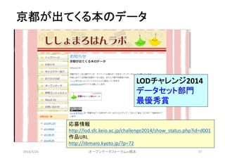 京都が出てくる本のデータ
2016/3/24 オープンデータフォーラムin橋本 77
LODチャレンジ2014
データセット部門
最優秀賞
応募情報
http://lod.sfc.keio.ac.jp/challenge2014/show_status.php?id=d001
作品URL
http://libmaro.kyoto.jp/?p=72
 