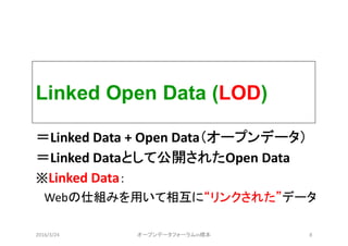 Linked Open Data (LOD)
＝Linked Data + Open Data（オープンデータ）
＝Linked Dataとして公開されたOpen Data
※Linked Data：
Webの仕組みを用いて相互に“リンクされた”データ
2016/3/24 オープンデータフォーラムin橋本 8
 