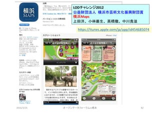 2016/3/24 オープンデータフォーラムin橋本 82
LODチャレンジ2012
公益財団法人 横浜市芸術文化振興財団賞
横浜Maps
上田洋、小林巌生、高橋徹、中川貴滋
https://itunes.apple.com/jp/app/id454685074
 