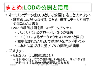 まとめ:LODの公開と活用
• オープンデータをLODとして公開することのメリット
• 既存のLODと「つなげる」ことで，相互にデータを補完
することが出来る
• Webの標準技術を用いたデータアクセス
• URL（IRI）によるグローバルなIDの提供
• URL（IRI）によるデータアクセス（＝Webと同じ）
• 標準化されたAPIとしてのSPARQLエンドポイント
• これらに基づく「共通アプリの開発」が簡単
• デメリット
• なれないと，少し複雑に感じる？
→行政でLODとしての公開が難しい場合は，コミュニティで
サポートするなどの分担が重要と思われる
2016/3/24 オープンデータフォーラムin橋本 84
 