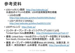 参考資料
• LODハッカソン関西 http://wp.lodosaka.jp/
※過去のイベントの資料，LODの技術解説等を掲載
• LODの公開
http://wp.lodosaka.jp/other/lod20150912kobe/
• LODへのクエリ（SPARQL）
http://wp.lodosaka.jp/other/lod20151123/
• LODチャレンジ http://lodc.jp/
• リンクト・オープン・データ・イニシアティブ（LODI）による
「Linked Open Data連続講義」 http://linkedopendata.jp/?cat=17
• 書籍：Linked Data－Webをグローバルなデータ空間にする仕組み，
Tom Heath, Christian Bizer（武田英明監訳），丸善，2013
• 書籍：オープンデータ時代の標準Web API SPARQL，加藤文彦, 川
島秀一, 岡別府陽子, 山本泰智, 片山俊明，http://sparqlbook.jp/
2016/3/24 オープンデータフォーラムin橋本 85
 