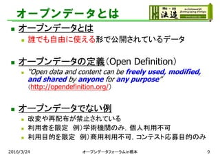 オープンデータとは
 オープンデータとは
 誰でも自由に使える形で公開されているデータ
 オープンデータの定義（Open Definition）
 “Open data and content can be freely used, modified,
and shared by anyone for any purpose”
（http://opendefinition.org/）
 オープンデータでない例
 改変や再配布が禁止されている
 利用者を限定 例）学術機関のみ，個人利用不可
 利用目的を限定 例）商用利用不可，コンテスト応募目的のみ
2016/3/24 オープンデータフォーラムin橋本 9
 