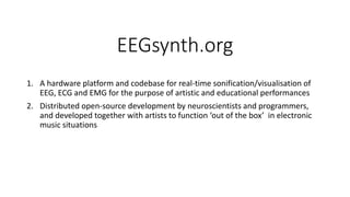 EEGsynth.org
1. A hardware platform and codebase for real-time sonification/visualisation of
EEG, ECG and EMG for the purpose of artistic and educational performances
2. Distributed open-source development by neuroscientists and programmers,
and developed together with artists to function ‘out of the box’ in electronic
music situations
 