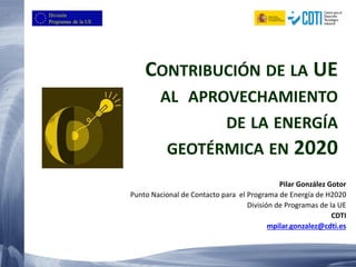 Pilar González Gotor
Punto Nacional de Contacto para el Programa de Energía de H2020
División de Programas de la UE
CDTI
mpilar.gonzalez@cdti.es
CONTRIBUCIÓN DE LA UE
AL APROVECHAMIENTO
DE LA ENERGÍA
GEOTÉRMICA EN 2020
 