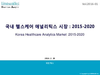 국내 헬스케어 애널리틱스 시장 : 2015-2020
라인웍스
2016. 2. 28
Vol.2016-01
Korea Healthcare Analytics Market :2015-2020
© Copyright by LINEWALKS Inc.
 