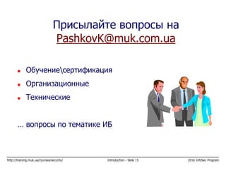 http://training.muk.ua/courses/security/ Introduction - Slide 15 2016 InfoSec Program
Присылайте вопросы на
PashkovK@muk.com.ua
 Обучениесертификация
 Организационные
 Технические
… вопросы по тематике ИБ
 