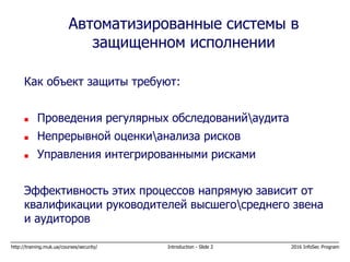 http://training.muk.ua/courses/security/ Introduction - Slide 2 2016 InfoSec Program
Как объект защиты требуют:
 Проведения регулярных обследованийаудита
 Непрерывной оценкианализа рисков
 Управления интегрированными рисками
Эффективность этих процессов напрямую зависит от
квалификации руководителей высшегосреднего звена
и аудиторов
Автоматизированные системы в
защищенном исполнении
 
