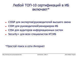http://training.muk.ua/courses/security/ Introduction - Slide 4 2016 InfoSec Program
 CISSP для экспертовруководителей высшего звена
 CISM для руководителейменеджеров ИБ
 CISA для аудиторов информационных систем
 Security+ для всех специалистов ИТ/ИБ
*Простой поиск в сети Интернет
Любой ТОП-10 сертификаций в ИБ
включает*
 