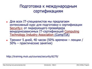 http://training.muk.ua/courses/security/ Introduction - Slide 6 2016 InfoSec Program
 Для всех IT-специалистов мы предлагаем
интенсивный курс для подготовки к сертификации
Security+ от лидирующего провайдера
вендорнезависимых IT-сертификаций Computing
Technology Industry Association (CompTIA)
 Тренинг 5 дней, 40 часов (50% времени – лекции /
50% – практические занятия)
http://training.muk.ua/courses/security/6279/
Подготовка к международным
сертификациям
 