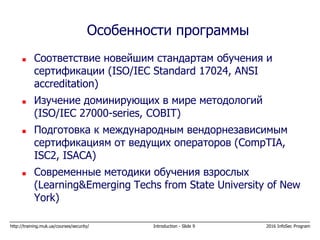 http://training.muk.ua/courses/security/ Introduction - Slide 9 2016 InfoSec Program
 Соответствие новейшим стандартам обучения и
сертификации (ISO/IEC Standard 17024, ANSI
accreditation)
 Изучение доминирующих в мире методологий
(ISO/IEC 27000-series, COBIT)
 Подготовка к международным вендорнезависимым
сертификациям от ведущих операторов (CompTIA,
ISC2, ISACA)
 Современные методики обучения взрослых
(Learning&Emerging Techs from State University of New
York)
Особенности программы
 