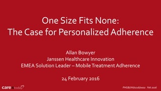 One Size Fits None:
The Case for Personalized Adherence
Allan Bowyer
Janssen Healthcare Innovation
EMEA Solution Leader – MobileTreatment Adherence
24 February 2016
PHGB/JHI/0216/0002 Feb 2016
 