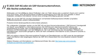 // ©	2015	SAP	AG	oder	ein	SAP-Konzernunternehmen.	
Alle	Rechte	vorbehalten.
Weitergabe und Vervielfältigung dieser Publikation oder von Teilen daraus sind, zu welchem Zweck und in welcher
Form auch immer, ohne die ausdrückliche schriftliche Genehmigung durch SAP AG nicht gestattet. In dieser
Publikation enthaltene Informationen können ohne vorherige Ankündigung geändert werden.
Einige der von der SAP AG und ihren Distributoren vermarkteten Softwareprodukte enthalten proprietäre
Softwarekomponenten anderer Softwareanbieter.
Produkte können länderspezifische Unterschiede aufweisen.
Die vorliegenden Unterlagen werden von der SAP AG und ihren Konzernunternehmen („SAP-Konzern“) bereitgestellt
und dienen ausschließlich zu Informationszwecken. Der SAP-Konzern übernimmt keinerlei Haftung oder
Gewährleistung für Fehler oder Unvollständigkeiten in dieser Publikation. Der SAP-Konzern steht lediglich für
Produkte und Dienstleistungen nach der Maßgabe ein, die in der Vereinbarung über die jeweiligen Produkte und
Dienstleistungen ausdrücklich geregelt ist. Keine der hierin enthaltenen Informationen ist als zusätzliche Garantie zu
interpretieren.
SAP und andere in diesem Dokument erwähnte Produkte und Dienstleistungen von SAP sowie die dazugehörigen
Logos sind Marken oder eingetragene Marken der SAP AG in Deutschland und verschiedenen anderen Ländern
weltweit.
Weitere Hinweise und Informationen zum Markenrecht finden Sie unter http://www.sap.com/corporate-
en/legal/copyright/index.epx#trademark.
 