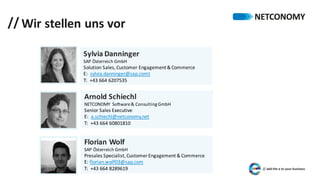 // Wir	stellen	uns	vor
Sylvia	Danninger
SAP	Österreich	GmbH
Solution	Sales,	Customer	Engagement	&	Commerce
E:		sylvia.danninger@sap.comt
T:		+43	664	6207535
Arnold	Schiechl
NETCONOMY	 Software	&	Consulting	GmbH
Senior	Sales Executive	
E:		a.schiechl@netconomy.net
T:		+43	664	60801810
Florian	Wolf
SAP	Österreich	GmbH
Presales Specialist,	Customer	Engagement	&	Commerce
E:	florian.wolf03@sap.com
T:		+43	664	8289619
Arnold	Schiechl
NETCONOMY	 Software	&	Consulting	GmbH
Senior	Sales Executive	
E:		a.schiechl@netconomy.net
T:		+43	664	60801810
 