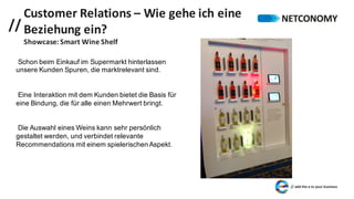 //
Customer	Relations	– Wie	gehe	ich	eine	
Beziehung	ein?
Showcase:	Smart	Wine Shelf
Schon beim Einkauf im Supermarkt hinterlassen
unsere Kunden Spuren, die marktrelevant sind.
Eine Interaktion mit dem Kunden bietet die Basis für
eine Bindung, die für alle einen Mehrwert bringt.
Die Auswahl eines Weins kann sehr persönlich
gestaltet werden, und verbindet relevante
Recommendations mit einem spielerischen Aspekt.
 