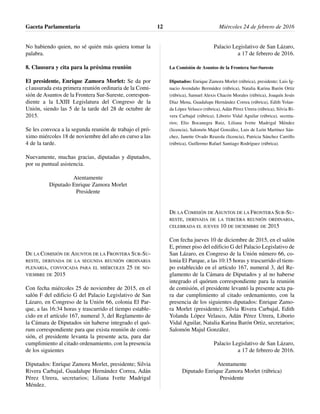 No habiendo quien, no sé quién más quiera tomar la
palabra.
8. Clausura y cita para la próxima reunión
El presidente, Enrique Zamora Morlet: Se da por
c1ausurada esta primera reunión ordinaria de la Comi-
sión de Asuntos de la Frontera Sur-Sureste, correspon-
diente a la LXIII Legislatura del Congreso de la
Unión, siendo las 5 de la tarde del 28 de octubre de
2015.
Se les convoca a la segunda reunión de trabajo el pró-
ximo miércoles 18 de noviembre del año en curso a las
4 de la tarde.
Nuevamente, muchas gracias, diputadas y diputados,
por su puntual asistencia.
Atentamente
Diputado Enrique Zamora Morlet
Presidente
DE LA COMISIÓN DE ASUNTOS DE LA FRONTERA SUR-SU-
RESTE, DERIVADA DE LA SEGUNDA REUNIÓN ORDINARIA
PLENARIA, CONVOCADA PARA EL MIÉRCOLES 25 DE NO-
VIEMBRE DE 2015
Con fecha miércoles 25 de noviembre de 2015, en el
salón F del edificio G del Palacio Legislativo de San
Lázaro, en Congreso de la Unión 66, colonia El Par-
que, a las 16:34 horas y trascurrido el tiempo estable-
cido en el artículo 167, numeral 3, del Reglamento de
la Cámara de Diputados sin haberse integrado el quó-
rum correspondiente para que exista reunión de comi-
sión, el presidente levanta la presente acta, para dar
cumplimiento al citado ordenamiento, con la presencia
de los siguientes
Diputados: Enrique Zamora Morlet, presidente; Silvia
Rivera Carbajal, Guadalupe Hernández Correa, Adán
Pérez Utrera, secretarios; Liliana Ivette Madrigal
Méndez.
Palacio Legislativo de San Lázaro,
a 17 de febrero de 2016.
La Comisión de Asuntos de la Frontera Sur-Sureste
Diputados: Enrique Zamora Morlet (rúbrica), presidente; Luis Ig-
nacio Avendaño Bermúdez (rúbrica), Natalia Karina Barón Ortiz
(rúbrica), Samuel Alexis Chacón Morales (rúbrica), Joaquín Jesús
Díaz Mena, Guadalupe Hernández Correa (rúbrica), Edith Yolan-
da López Velasco (rúbrica), Adán Pérez Utrera (rúbrica), Silvia Ri-
vera Carbajal (rúbrica), Liborio Vidal Aguilar (rúbrica), secreta-
rios; Elio Bocanegra Ruiz, Liliana Ivette Madrigal Méndez
(licencia), Salomón Majul González, Luis de León Martínez Sán-
chez, Janette Ovado Reazola (licencia), Patricia Sánchez Carrillo
(rúbrica), Guillermo Rafael Santiago Rodríguez (rúbrica).
DE LA COMISIÓN DE ASUNTOS DE LA FRONTERA SUR-SU-
RESTE, DERIVADA DE LA TERCERA REUNIÓN ORDINARIA,
CELEBRADA EL JUEVES 10 DE DICIEMBRE DE 2015
Con fecha jueves 10 de diciembre de 2015, en el salón
E, primer piso del edificio G del Palacio Legislativo de
San Lázaro, en Congreso de la Unión número 66, co-
lonia El Parque, a las 10:15 horas y trascurrido el tiem-
po establecido en el artículo 167, numeral 3, del Re-
glamento de la Cámara de Diputados y al no haberse
integrado el quórum correspondiente para la reunión
de comisión, el presidente levantó la presente acta pa-
ra dar cumplimiento al citado ordenamiento, con la
presencia de los siguientes diputados: Enrique Zamo-
ra Morlet (presidente); Silvia Rivera Carbajal, Edith
Yolanda López Velasco, Adán Pérez Utrera, Liborio
Vidal Aguilar, Natalia Karina Barón Ortiz, secretarios;
Salomón Majul González.
Palacio Legislativo de San Lázaro,
a 17 de febrero de 2016.
Atentamente
Diputado Enrique Zamora Morlet (rúbrica)
Presidente
Gaceta Parlamentaria Miércoles 24 de febrero de 201612
 