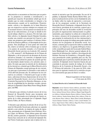 subcomisión se encuentren en funciones por un perio-
do. La propuesta es sometida a consideración y se
aprueba por mayoría. El presidente señaló que los di-
putados que no están considerados se integren a las
subcomisiones cuando así lo manifiesten. Posterior-
mente, solicita a los diputados de la Junta Directiva
que sus respectivos asesores trabajen en conjunto con
el secretario técnico a fin de generar un manual de tra-
bajo de las subcomisiones, en el que se detalle la for-
ma de trabajo, objetivos y alcances. Por otro lado, tam-
bién solicita a la diputada Araceli Damián González,
acordar una reunión con personal de Coneval y pre-
sentar una propuesta para analizar el informe trimes-
tral de las finanzas públicas y el desempeño de los pro-
gramas. Para desahogar el sexto punto del orden del
día, relativo al informe sobre el trámite que se realizó
a los puntos de acuerdos turnados a la Comisión de
Desarrollo Social, previsto en el artículo 182, numeral
3, y 184, numeral 2, del Reglamento de la Cámara de
Diputados; y de los proyectos de dictamen de diversas
iniciativas turnadas a la comisión; el diputado Javier
Guerrero García enlistó los puntos de acuerdo que fue-
ron desechados dando lectura a los artículos antes ci-
tados. En tanto que para la emisión de los dictámenes
de las iniciativas, comentó que la Mesa Directiva de la
Cámara de Diputados otorgó prórroga de tres iniciati-
vas para que se presentara su dictamen a más tardar el
29 de abril del presente año. Se enlistaron las tres ini-
ciativas en comento: 1) Iniciativa por la que se refor-
man y adicionan diversas disposiciones de la Ley Ge-
neral de Desarrollo Social y de la Ley General de la
Comisión Nacional de los Derechos Humanos, en ma-
teria de exigibilidad de los derechos sociales, presen-
tada por la diputada Liliam Mara Flores Ortega Rodrí-
guez, del PRI.
2) Iniciativa que reforma el artículo tercero de la Ley
General de Desarrollo Social, para incorporar una
fracción 11 relacionada con el principio de interés su-
perior de la niñez presentada por el diputado Ángel
García Yáñez, de Nueva Alianza.
3) Iniciativa que adiciona el artículo 26 de la Ley Ge-
neral de Desarrollo Social para adicionar un segundo
párrafo a este artículo, en materia de reglas de opera-
ción, presentada por el diputado Jesús Emiliano Álva-
rez López, de Morena. Como último punto del orden
del día, asuntos generales, el diputado Javier Guerrero
García hace mención de la solicitud del diputado Da-
niel Torres Cantú para exponer ante el pleno de la co-
misión la iniciativa que fue presentada. En uso de la
palabra, la diputada Natalia Karina Barón Ortiz, pro-
pone la realización de un foro con la finalidad de acla-
rar dudas sobre las reglas de operación y convocato-
rias de los programas sociales de la Secretaría de
Desarrollo Social. Finalmente, el diputado Javier Gue-
rrero García, presidente de la comisión, expresó que a
principios del mes de diciembre recibió la invitación
por parte de organizaciones internacionales no guber-
namentales, para impulsar la cultura de evaluación de
las metas y alcances de los programas sociales, por lo
que propone la realización de un foro internacional y
la creación de un grupo de trabajo para poder medir los
alcances de los programas de desarrollo social. Asi-
mismo, comenta que la exposición sobre la cumbre del
milenio y sus objetivos y la agenda 2030 para el desa-
rrollo sostenible por parte del licenciado Gabriel Hum-
berto Maldonado Lee, director general adjunto de In-
tegración de Información, Análisis e Investigación del
Instituto Nacional de Estadística y Geografía (Inegi),
cuya presentación estaba agendada para ese día, fue
reprogramada para la próxima reunión del pleno de la
comisión. El diputado Javier Guerrero García dio por
concluida la presente reunión de trabajo de la Junta
Directiva de la Comisión de Desarrollo Social, a las
17:30 horas del miércoles 13 de enero de 2016, citán-
dose para la siguiente reunión de la comisión con pre-
via convocatoria que para tal efecto se realice.
Palacio Legislativo de San Lázaro,
a 13 de enero de 2016.
La Junta Directiva de la Comisión de Desarrollo Social
Diputados: Javier Guerrero García (rúbrica), presidente; Alejan-
dro Armenta Mier (rúbrica), David Epifanio López Gutiérrez (rú-
brica), Adriana Terrazas Porras (rúbrica), Miguel Ángel Huepa Pé-
rez (rúbrica), Gabriela Ramírez Ramos (rúbrica), Ximena Tamariz
García (rúbrica), Natalia Karina Barón Ortiz (rúbrica), Érika Ira-
zema Briones Pérez (rúbrica), María Élida Castelán Mondragón,
Araceli Damián González (rúbrica), Carlos Lomelí Bolaños (rú-
brica), Ángel García Yáñez (rúbrica), Hugo Éric Flores Cervantes
(rúbrica), Diego Valente Valera Fuentes.
Gaceta Parlamentaria Miércoles 24 de febrero de 201620
 