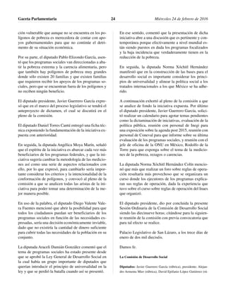 ción vulnerable que aunque no se encuentra en los po-
lígonos de pobreza es merecedora de contar con apo-
yos gubernamentales para que no continúe el detri-
mento de su situación económica.
Por su parte, el diputado Pablo Elizondo García, asen-
tó que los programas sociales van direccionadas a aba-
tir la pobreza extrema y la carencia alimentaria, pero
que también hay polígonos de pobreza muy grandes
donde sólo existen 20 familias y que existen familias
que requieren recibir los apoyos de los programas so-
ciales, pero que se encuentran fuera de los polígonos y
no reciben ningún beneficio.
El diputado presidente, Javier Guerrero García expre-
só que en el marco del proceso legislativo se tendrá el
anteproyecto de dictamen, el cual se discutirá en el
pleno de la comisión.
El diputado Daniel Torres Cantú entregó una ficha téc-
nica exponiendo la fundamentación de la iniciativa ex-
puesta con anterioridad.
En seguida, la diputada Angélica Moya Marín, señaló
que el espíritu de la iniciativa es abarcar cada vez más
beneficiarios de los programas federales, y que la ini-
ciativa sugería cambiar la metodología de las medicio-
nes así como una serie de aspectos relacionados con
ello, por lo que expresó, para cambiarlo sería impor-
tante considerar los criterios y la intencionalidad de la
conformación de polígonos, y convocó al pleno de la
comisión a que se analicen todas las aristas de la ini-
ciativa para poder tomar una determinación de la me-
jor manera posible.
En uso de la palabra, el diputado Diego Valente Vale-
ra Fuentes mencionó que abrir la posibilidad para que
todos los ciudadanos puedan ser beneficiarios de los
programas sociales en función de las necesidades ex-
presadas, sería una decisión económicamente inviable,
dado que no existiría la cantidad de dinero suficiente
para cubrir todas las necesidades de la población en su
conjunto.
La diputada Araceli Damián González comentó que el
tema de programas sociales ha estado presente desde
que se aprobó la Ley General de Desarrollo Social en
la cual había un grupo importante de diputados que
querían introducir el principio de universalidad en la
ley y que se perdió la batalla cuando así se presentó.
En ese sentido, comentó que la presentación de dicha
iniciativa abre a una discusión que es pertinente y con-
temporánea porque efectivamente a nivel mundial es-
tán siendo puestos en duda los programas focalizados
y la baja incidencia que verdaderamente tienen en la
reducción de la pobreza.
En seguida, la diputada Norma Xóchitl Hernández
manifestó que en la construcción de las bases para el
desarrollo social es importante considerar los princi-
pios de universalidad y alinear la política social a los
tratados internacionales a los que México se ha adhe-
rido.
A continuación exhortó al pleno de la comisión a que
se analice de fondo la iniciativa expuesta. Por último
el diputado presidente, Javier Guerrero García, solici-
tó realizar un calendario para agotar temas pendientes
como la dictaminación de iniciativas, evaluación de la
política pública, reunión con personal de Inegi para
una exposición sobre la agenda post 2015, reunión con
personal de Coneval para que informe sobre su última
evaluación de los programas sociales, y reunión con el
jefe de oficina de la ONU en México, Rodolfo de la
Torre para que exponga sobre el tema de la medicio-
nes de la pobreza, rezagos o carencias.
La diputada Norma Xóchitl Hernández Colín mencio-
nó que más que realizar un foro sobre reglas de opera-
ción resultaría más provechoso que se organizara un
curso donde los ejecutores de los programas explica-
ran sus reglas de operación, dada la experiencia que
tuvo sobre el curso sobre reglas de operación del Inaes
que organizó.
El diputado presidente, dio por concluida la presente
Sesión Ordinaria de la Comisión de Desarrollo Social
siendo las diecinueve horas; citándose para la siguien-
te reunión de la comisión con previa convocatoria que
para tal efecto se realice.
Palacio Legislativo de San Lázaro, a los trece días de
enero de dos mil dieciséis.
Damos fe.
La Comisión de Desarrollo Social
Diputados: Javier Guerrero García (rúbrica), presidente; Alejan-
dro Armenta Mier (rúbrica), David Epifanio López Gutiérrez (rú-
Gaceta Parlamentaria Miércoles 24 de febrero de 201624
 