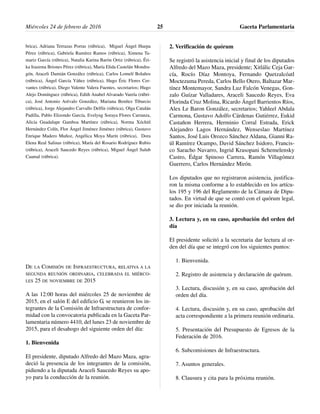 brica), Adriana Terrazas Porras (rúbrica), Miguel Ángel Huepa
Pérez (rúbrica), Gabriela Ramírez Ramos (rúbrica), Ximena Ta-
mariz García (rúbrica), Natalia Karina Barón Ortiz (rúbrica), Éri-
ka Irazema Briones Pérez (rúbrica), María Elida Castelán Mondra-
gón, Araceli Damián González (rúbrica), Carlos Lomelí Bolaños
(rúbrica), Ángel García Yáñez (rúbrica), Hugo Éric Flores Cer-
vantes (rúbrica), Diego Valente Valera Fuentes, secretarios; Hugo
Alejo Domínguez (rúbrica), Edith Anabel Alvarado Varela (rúbri-
ca), José Antonio Arévalo González, Mariana Benítez Tiburcio
(rúbrica), Jorge Alejandro Carvallo Delfín (rúbrica), Olga Catalán
Padilla, Pablo Elizondo García, Evelyng Soraya Flores Carranza,
Alicia Guadalupe Gamboa Martínez (rúbrica), Norma Xóchitl
Hernández Colín, Flor Ángel Jiménez Jiménez (rúbrica), Gustavo
Enrique Madero Muñoz, Angélica Moya Marín (rúbrica), Dora
Elena Real Salinas (rúbrica), María del Rosario Rodríguez Rubio
(rúbrica), Araceli Saucedo Reyes (rúbrica), Miguel Ángel Sulub
Caamal (rúbrica).
DE LA COMISIÓN DE INFRAESTRUCTURA, RELATIVA A LA
SEGUNDA REUNIÓN ORDINARIA, CELEBRADA EL MIÉRCO-
LES 25 DE NOVIEMBRE DE 2015
A las 12:00 horas del miércoles 25 de noviembre de
2015, en el salón E del edificio G, se reunieron los in-
tegrantes de la Comisión de Infraestructura de confor-
midad con la convocatoria publicada en la Gaceta Par-
lamentaria número 4410, del lunes 23 de noviembre de
2015, para el desahogo del siguiente orden del día:
1. Bienvenida
El presidente, diputado Alfredo del Mazo Maza, agra-
deció la presencia de los integrantes de la comisión,
pidiendo a la diputada Araceli Saucedo Reyes su apo-
yo para la conducción de la reunión.
2. Verificación de quórum
Se registró la asistencia inicial y final de los diputados
Alfredo del Mazo Maza, presidente; Xitlálic Ceja Gar-
cía, Rocío Díaz Montoya, Fernando Quetzalcóatl
Moctezuma Pereda, Carlos Bello Otero, Baltazar Mar-
tínez Montemayor, Sandra Luz Falcón Venegas, Gon-
zalo Guízar Valladares, Araceli Saucedo Reyes, Eva
Florinda Cruz Molina, Ricardo Ángel Barrientos Ríos,
Alex Le Baron González, secretarios; Yahleel Abdala
Carmona, Gustavo Adolfo Cárdenas Gutiérrez, Eukid
Castañon Herrera, Herminio Corral Estrada, Erick
Alejandro Lagos Hernández, Wenseslao Martínez
Santos, José Luis Orozco Sánchez Aldana, Gianni Ra-
úl Ramírez Ocampo, David Sánchez Isidoro, Francis-
co Saracho Navarro, Ingrid Krasopani Schemelensky
Castro, Édgar Spinoso Carrera, Ramón Villagómez
Guerrero, Carlos Hernández Mirón.
Los diputados que no registraron asistencia, justifica-
ron la misma conforme a lo establecido en los artícu-
los 195 y 196 del Reglamento de la Cámara de Dipu-
tados. En virtud de que se contó con el quórum legal,
se dio por iniciada la reunión.
3. Lectura y, en su caso, aprobación del orden del
día
El presidente solicitó a la secretaria dar lectura al or-
den del día que se integró con los siguientes puntos:
1. Bienvenida.
2. Registro de asistencia y declaración de quórum.
3. Lectura, discusión y, en su caso, aprobación del
orden del día.
4. Lectura, discusión y, en su caso, aprobación del
acta correspondiente a la primera reunión ordinaria.
5. Presentación del Presupuesto de Egresos de la
Federación de 2016.
6. Subcomisiones de Infraestructura.
7. Asuntos generales.
8. Clausura y cita para la próxima reunión.
Miércoles 24 de febrero de 2016 Gaceta Parlamentaria25
 
