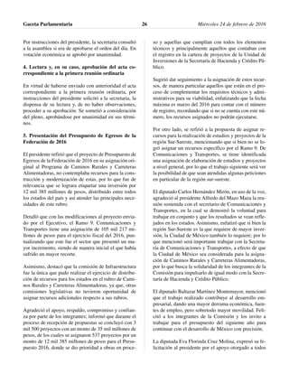 Por instrucciones del presidente, la secretaria consultó
a la asamblea si era de aprobarse el orden del día. En
votación económica se aprobó por unanimidad.
4. Lectura y, en su caso, aprobación del acta co-
rrespondiente a la primera reunión ordinaria
En virtud de haberse enviado con anterioridad el acta
correspondiente a la primera reunión ordinaria, por
instrucciones del presidente solicitó a la secretaria, la
dispensa de su lectura y, de no haber observaciones,
proceder a su aprobación. Se sometió a consideración
del pleno, aprobándose por unanimidad en sus térmi-
nos.
5. Presentación del Presupuesto de Egresos de la
Federación de 2016
El presidente refirió que el proyecto de Presupuesto de
Egresos de la Federación de 2016 en su asignación ori-
ginal al Programa de Caminos Rurales y Carreteras
Alimentadoras, no contemplaba recursos para la cons-
trucción y modernización de estas, por lo que fue de
relevancia que se lograra etiquetar una inversión por
12 mil 385 millones de pesos, distribuido entre todos
los estados del país y así atender las principales nece-
sidades de este rubro.
Detalló que con las modificaciones al proyecto envia-
do por el Ejecutivo, el Ramo 9. Comunicaciones y
Transportes tiene una asignación de 105 mil 217 mi-
llones de pesos para el ejercicio fiscal del 2016, pun-
tualizando que este fue el sector que presentó un ma-
yor incremento, siendo de manera inicial el que había
sufrido un mayor recorte.
Asimismo, destacó que la comisión de Infraestructura
fue la única que pudo realizar el ejercicio de distribu-
ción de recursos para los estados en el rubro de Cami-
nos Rurales y Carreteras Alimentadoras, ya que, otras
comisiones legislativas no tuvieron oportunidad de
asignar recursos adicionales respecto a sus rubros.
Agradeció el apoyo, respaldo, compromiso y confian-
za por parte de los integrantes; informó que durante el
proceso de recepción de propuestas se concluyó con 3
mil 500 proyectos con un monto de 35 mil millones de
pesos, de los cuales se asignaron 537 proyectos por un
monto de 12 mil 385 millones de pesos para el Presu-
puesto 2016, donde se dio prioridad a obras en proce-
so y aquellas que cumplían con todos los elementos
técnicos y principalmente aquellos que contaban con
el registro en la cartera de proyectos de la Unidad de
Inversiones de la Secretaría de Hacienda y Crédito Pú-
blico.
Sugirió dar seguimiento a la asignación de estos recur-
sos, de manera particular aquellos que están en el pro-
ceso de complementar los requisitos técnicos y admi-
nistrativos para su viabilidad, enfatizando que la fecha
máxima es marzo del 2016 para contar con el número
de registro, recordando que si no se cuenta con este nú-
mero, los recursos asignados no podrán ejecutarse.
Por otro lado, se refirió a la propuesta de asignar re-
cursos para la realización de estudios y proyectos de la
región Sur-Sureste, mencionando que si bien no se lo-
gró asignar un recursos específico por el Ramo 9. De
Comunicaciones y Transportes, se tiene identificada
una asignación de elaboración de estudios y proyectos
a nivel general, por lo que el trabajo siguiente será ver
la posibilidad de que sean atendidas algunas peticiones
en particular de la región sur-sureste.
El diputado Carlos Hernández Mirón, en uso de la voz,
agradeció al presidente Alfredo del Mazo Maza la reu-
nión sostenida con el secretario de Comunicaciones y
Transportes, en la cual se demostró la voluntad para
trabajar en conjunto y que los resultados se vean refle-
jados en los estados. Asimismo, enfatizó que si bien la
región Sur-Sureste es la que requiere de mayor inver-
sión, la Ciudad de México también lo requiere; por lo
que mencionó será importante trabajar con la Secreta-
ría de Comunicaciones y Transportes, a efecto de que
la Ciudad de México sea considerada para la asigna-
ción de Caminos Rurales y Carreteras Alimentadoras,
por lo que busca la solidaridad de los integrantes de la
Comisión para impulsarlo de igual modo con la Secre-
taría de Hacienda y Crédito Público.
El diputado Baltazar Martínez Montemayor, mencionó
que el trabajo realizado contribuye al desarrollo em-
presarial, dando una mayor derrama económica, fuen-
tes de empleo, pero sobretodo mayor movilidad. Feli-
citó a los integrantes de la Comisión y los invito a
trabajar para el presupuesto del siguiente año para
continuar con el desarrollo de México con precisión.
La diputada Eva Florinda Cruz Molina, expresó su fe-
licitación al presidente por el apoyo otorgado a todos
Gaceta Parlamentaria Miércoles 24 de febrero de 201626
 
