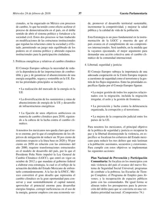 cionales, se ha engarzado en México con procesos
de cambio, lo que ha tenido como efecto acelerar el
proceso de democratización en el país, en el doble
sentido de abrir el sistema político y fortalecer a la
sociedad civil. Estos dos procesos se han traducido
en modificaciones de las estructuras institucionales
que regulan las relaciones entre la sociedad y el Es-
tado, permitiendo un juego más equilibrado de los
poderes en el sistema político y abriendo espacios
institucionales para la participación ciudadana.
3. Políticas energéticas y relativas al cambio climático
El Consejo Europeo subraya la necesidad de redu-
cir la dependencia de las importaciones de combus-
tible y gas y de garantizar el abastecimiento de una
energía asequible, segura y sostenible en la UE. En-
tre las prioridades principales se incluye:
• La realización del mercado de la energía en la
UE
• La diversificación de los suministros y rutas de
abastecimiento de energía de la UE y desarrollo
de infraestructuras energéticas
• La fijación de unos objetivos ambiciosos en
materia de cambio climático para 2030, siguien-
do a la cabeza de la lucha contra el cambio cli-
mático.
A nosotros los mexicanos nos queda claro que el re-
to es enorme, por lo que el cumplimiento de los ob-
jetivos de mitigación de reducir un 30 por ciento de
emisiones respecto a la línea base en 2020 y 50 por
ciento en 2050 en relación con las emisiones del
año 2000, requiere transformaciones estructurales
en el modelo de desarrollo del país, por lo que el
Presidente Peña Nieto impulsó la Ley General de
Cambio Climático (LGCC), que entró en vigor en
octubre de 2012 y que mandata al gobierno federal
a elaborar esta estrategia, la cual es el reflejo de la
actuación decidida del Estado Mexicano de enfren-
tarlo contundentemente. A la luz de la ENCC, Mé-
xico convertirá el gran desafío que representa el
cambio climático en la gran oportunidad para con-
servar y usar sustentablemente el capital natural,
aprovechar el potencial enorme para desarrollar
energías limpias, corregir ineficiencias en el uso de
la energía, generar empleos con una economía ver-
de, promover el desarrollo territorial sustentable,
incrementar la competitividad, y mejorar la salud
pública y la calidad de vida de la población.
Esta Estrategia es un paso fundamental en la instru-
mentación de la LGCC y muestra de que el
país avanza en el cumplimiento de sus compromi-
sos internacionales. Será también, en la medida que
la vayamos ejecutando, el mejor argumento para
demandar una acción colectiva ante el cambio cli-
mático de la comunidad internacional.
4. Libertad, seguridad y justicia:
El Consejo Europeo subraya la importancia de una
adecuada cooperación en la Unión Europea respecto
a cuestiones de seguridad como el terrorismo y la ges-
tión de los flujos migratorios. Entre las prioridades es-
pecíficas fijadas por el Consejo Europeo figuran:
• La mejor gestión de todos los aspectos relacio-
nados con la migración, incluida la migración
irregular, el asilo y la gestión de fronteras.
• La prevención y lucha contra la delincuencia
organizada, la corrupción y el terrorismo.
• La mejora de la cooperación judicial entre los
países de la UE.
Para nosotros los mexicanos, el principal objetivo
de la política de seguridad y justicia es recuperar la
paz y la libertad disminuyendo la violencia, en es-
pecífico se focalizan los esfuerzos del Estado mexi-
cano para reducir los tres delitos que más lastiman
a la población: asesinatos, secuestros y extorsiones.
Para cumplir con estos objetivos se implementan
las siguientes acciones:
Plan Nacional de Prevención y Participación
Comunitaria: Se focaliza en los municipios con
más violencia del país el avance del nuevo Sis-
tema de Seguridad Social Universal; programas
de combate a la pobreza; las Escuelas de Tiem-
po Completo; el Programa de Empleo para Jó-
venes; y la recuperación de espacios públicos
junto con las comunidades. De igual forma se
alinean todos los presupuestos para la preven-
ción del delito para que se convierta en una ver-
dadera prioridad nacional. (Compromiso 74.)
Miércoles 24 de febrero de 2016 Gaceta Parlamentaria37
 