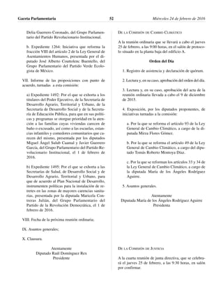 Delia Guerrero Coronado, del Grupo Parlamen-
tario del Partido Revolucionario Institucional.
b. Expediente 1264: Iniciativa que reforma la
fracción VIII del artículo 2 de la Ley General de
Asentamientos Humanos, presentada por el di-
putado José Alberto Couttolenc Buentello, del
Grupo Parlamentario del Partido Verde Ecolo-
gista de México.
VII. Informe de las proposiciones con punto de
acuerdo, turnadas a esta comisión:
a) Expediente 1492: Por el que se exhorta a los
titulares del Poder Ejecutivo, de la Secretaría de
Desarrollo Agrario, Territorial y Urbano, de la
Secretaría de Desarrollo Social y de la Secreta-
ría de Educación Pública, para que en sus políti-
cas y programas se otorgue prioridad en la aten-
ción a las familias cuyas viviendas carecen de
baño o excusado, así como a las escuelas, estan-
cias infantiles y comedores comunitarios que ca-
recen del mismo, presentada por los diputados
Miguel Ángel Sulub Caamal y Javier Guerrero
García, del Grupo Parlamentario del Partido Re-
volucionario Institucional, el 1 de febrero de
2016.
b) Expediente 1495: Por el que se exhorta a las
Secretarías de Salud, de Desarrollo Social y de
Desarrollo Agrario, Territorial y Urbano, para
que de acuerdo al Plan Nacional de Desarrollo,
instrumenten políticas para la instalación de re-
tretes en las zonas de mayores carencias sanita-
rias, presentada por la diputada Maricela Con-
treras Julián, del Grupo Parlamentario del
Partido de la Revolución Democrática, el 1 de
febrero de 2016.
VIII. Fecha de la próxima reunión ordinaria;
IX. Asuntos generales;
X. Clausura.
Atentamente
Diputado Raúl Domínguez Rex
Presidente
DE LA COMISIÓN DE CAMBIO CLIMÁTICO
A la reunión ordinaria que se llevará a cabo el jueves
25 de febrero, a las 9:00 horas, en el salón de protoco-
lo situado en la planta baja del edificio A.
Orden del Día
1. Registro de asistencia y declaración de quórum.
2. Lectura y, en su caso, aprobación del orden del día.
3. Lectura y, en su caso, aprobación del acta de la
reunión ordinaria llevada a cabo el 9 de diciembre
de 2015.
4. Exposición, por los diputados proponentes, de
iniciativas turnadas a la comisión:
a. Por la que se reforma el artículo 93 de la Ley
General de Cambio Climático, a cargo de la di-
putada Mirza Flores Gómez.
b. Por la que se reforma el artículo 49 de la Ley
General de Cambio Climático, a cargo del dipu-
tado Tomás Roberto Montoya Díaz.
c. Por la que se reforman los artículos 33 y 34 de
la Ley General de Cambio Climático, a cargo de
la diputada María de los Ángeles Rodríguez
Aguirre.
5. Asuntos generales.
Atentamente
Diputada María de los Ángeles Rodríguez Aguirre
Presidenta
DE LA COMISIÓN DE JUSTICIA
A la cuarta reunión de junta directiva, que se celebra-
rá el jueves 25 de febrero, a las 9:30 horas, en salón
por confirmar.
Gaceta Parlamentaria Miércoles 24 de febrero de 201652
 