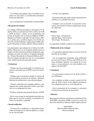- Los trabajos participantes que no cumplan lo dis-
puesto en estas bases se considerarán automática-
mente descalificados.
- Las investigaciones no premiadas serán destruidas.
• Recepción de trabajos
Los trabajos deberán presentarse a más tardar el 4 de
abril de 2016, en un horario de 9:30 a 15:00 y de 17:00
a 19:00, de lunes a viernes, en las instalaciones del
Centro de Estudios de las Finanzas Públicas (CEFP),
ubicado en el Palacio Legislativo de San Lázaro, edifi-
cio I, primer piso, avenida Congreso de la Unión nú-
mero 66, colonia El Parque, código postal 15960, dele-
gación Venustiano Carranza, México, Distrito Federal.
Los participantes que radiquen en el interior de la Re-
pública Mexicana o en el extranjero podrán enviar el
trabajo a la dirección mencionada por paquetería espe-
cializada con acuse de recibo y el siguiente destinata-
rio: “Premio Nacional de las Finanzas Públicas 2016”.
Para los trabajos enviados por esta vía, se considerará
como válida la fecha del matasellos postal.
• Exclusiones
- Trabajos que hayan participado en certámenes an-
teriores convocados por el CEFP o por otras institu-
ciones.
- Trabajos que se encuentren, durante la vigencia de
la convocatoria, en proceso de edición o dictamen
editorial por publicación o casa editorial alguna.
- Trabajos elaborados por entidades públicas o por
empresas de carácter mercantil y obras cuyos dere-
chos no son propiedad del autor.
- Estudios realizados por personal adscrito al CEFP.
- En los casos en que los participantes presenten tra-
bajos que no sean de su autoría, se procederá con-
forme a la normativa aplicable.
• Jurado calificador
- Se convocará a académicos y especialistas desta-
cados del mundo de las finanzas públicas a colabo-
rar en esta actividad.
- Su fallo será inapelable.
- El jurado calificador podrá otorgar menciones ho-
noríficas si lo considera necesario.
- Cualquier caso no previsto en la presente convo-
catoria será resuelto en forma colegiada por el jura-
do calificador.
• Premios
Primer lugar: 150 mil pesos.
Segundo lugar: 100 mil pesos.
Tercer lugar: 50 mil pesos.
Los ganadores también recibirán un reconocimiento.
• Publicación de los trabajos
- Los ganadores deberán firmar la carta de cesión de
derechos de su trabajo.
- Las investigaciones premiadas serán publicadas
en la revista Finanzas Públicas del CEFP, en el nú-
mero inmediato siguiente a la entrega de los estí-
mulos y reconocimientos; así como también en la
página web del CEFP.
• Calendario
- La convocatoria concluye el 4 de abril de 2016, a
las 19:00 horas.
- Los resultados se darán a conocer a partir del 2 de
junio de 2016 a través de las páginas electrónicas
www.diputados.gob.mx y www.cefp.gob.mx
- En el comunicado de los resultados se informará
la fecha de la ceremonia de premiación.
• Informes
Para mayores informes comunicarse al teléfono (0155)
5036-0000, extensiones 56008, o enviar un correo a la
dirección electrónica: difusion.cefp@congreso.gob.mx
Atentamente
Maestro Alberto Mayorga Ríos
Director General
Miércoles 24 de febrero de 2016 Gaceta Parlamentaria59
 