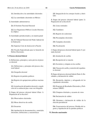1.1. Introducción a las autoridades electorales
1.2. Las autoridades electorales en México
2. Autoridades administrativas
2.1. El Instituto Nacional Electoral
2.2. Los Organismos Públicos Locales Electora-
les (Oples)
3. Autoridades jurisdiccionales y en materia penal
3.1. El Tribunal Electoral del Poder Judicial de
la Federación
3.2. Suprema Corte de Justicia de la Nación
3.3. Fiscalía Especializada para la Atención de
Delitos Electorales
V. Proceso electoral federal
1. Definiciones, principios y actos previos al proce-
so electoral
1.1. Definiciones y principios del proceso elec-
toral federal
1.2. Geografía electoral
1.3. Registro de partidos políticos
1.4. Registro de agrupaciones políticas naciona-
les
1.5. Actualización del padrón electoral y expedi-
ción de la credencial para votar con fotografía
2. Etapas del proceso electoral federal (Parte 1):
Preparación de la elección I
2.1. Observadores electorales
2.2. Mesas directivas de casilla
2.3. Encuestas
2.4. Aprobación de documentación y materiales
electorales, definiciones y características
2.5. Integración de los consejos locales y distri-
tales
3. Etapas del proceso electoral federal (parte 2):
Preparación de la elección II
3.1. Listas nominales
3.2. Candidatos
3.3. Registro de coaliciones
3.4. Precampañas electorales
3.5. Campañas electorales
3.6. Fiscalización
4. Etapas del proceso electoral federal (parte 3): jor-
nada electoral
4.1. Instalación de casillas
4.2. Recepción de la votación
4.3. Escrutinio y cómputo en las casillas
4.4. Clausura de casilla y remisión del expedien-
te electoral
5. Etapas del proceso electoral federal (Parte 4): Re-
sultados y declaración de validez
5.1. Recepción, depósito y salvaguarda de los
expedientes electorales
5.2. Programa de Resultados Electorales y Preli-
minares (PREP)
5.3. Cómputos distritales y recuento de votos
5.4. Declaración de validez
5.5. Dictamen y declaración de validez de la
elección presidencial
5.6. Consecuencias del proceso: Pérdida del re-
gistro y liquidación de los partidos políticos
VI. Derecho sancionador
Miércoles 24 de febrero de 2016 Gaceta Parlamentaria61
 