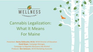 Delivery Methods and Dosing:
Making the most of your medicine
Cannabis Legalization:
What It Means
For Maine
Presenters: Becky DeKeuster, M.Ed, WCM Director of Education
David Boyer, Campaign Manager,
Campaign to Regulate Marijuana Like Alcohol
Producer: Ben Gelassen, WCM Marketing Associate
 