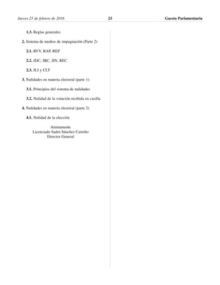 1.3. Reglas generales
2. Sistema de medios de impugnación (Parte 2)
2.1. RVV, RAP, REP
2.2. JDC, JRC, JIN, REC
2.3. JLI y CLT
3. Nulidades en materia electoral (parte 1)
3.1. Principios del sistema de nulidades
3.2. Nulidad de la votación recibida en casilla
4. Nulidades en materia electoral (parte 2)
4.1. Nulidad de la elección
Atentamente
Licenciado Sadot Sánchez Carreño
Director General
Jueves 25 de febrero de 2016 Gaceta Parlamentaria23
 