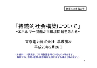 1
東京電力株式会社 早坂房次
平成28年2月26日
新宿エコ市民大学
「持続的社会構築について」
~エネルギー問題から環境問題を考える~
（本資料には講演として引用許諾を得ているものがあります。
無断での、引用・複写・頒布等は法律に反する場合があります。）
 