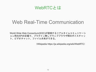 WebRTCとは
10
Web Real-Time Communication
World Wide Web Consortium(W3C)が提唱するリアルタイムコミュニケーシ
ョン用のAPIの定義で、プラグイン無しでウェブブラウザ間のボイスチ...