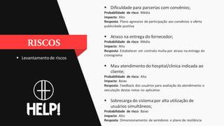  Levantamentode riscos
 Dificuldade para parcerias com convênios;
Probabilidade de risco: Média
Impacto: Alto
Resposta: Plano agressivo de participação aos convênios e oferta
publicidade positiva
 Atraso na entrega do fornecedor;
Probabilidade de risco: Média
Impacto: Alto
Resposta: Estabelecer em contrato multa por atraso na entrega do
cronograma
 Mau atendimento do hospital/clinica indicada ao
cliente;
Probabilidade de risco: Alta
Impacto: Baixo
Resposta: Feedback dos usuários para avaliação do atendimento e
veiculação destas notas no aplicativo
 Sobrecarga do sistemapor alta utilização de
usuários simultâneos;
Probabilidade de risco: Baixo
Impacto: Alto
Resposta: Dimensionamento de servidores e plano de resiliência
 